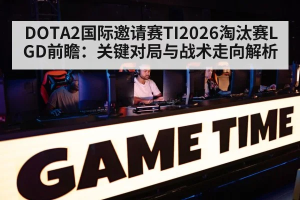 DOTA2国际邀请赛TI2026淘汰赛LGD前瞻：关键对局与战术走向解析