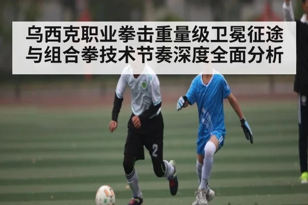 乌西克职业拳击重量级卫冕征途与组合拳技术节奏深度全面分析