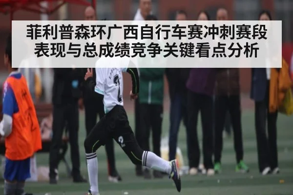 菲利普森环广西自行车赛冲刺赛段表现与总成绩竞争关键看点分析