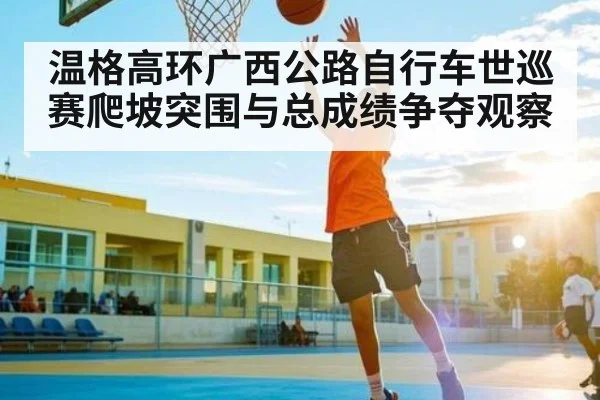 温格高环广西公路自行车世巡赛爬坡突围与总成绩争夺观察