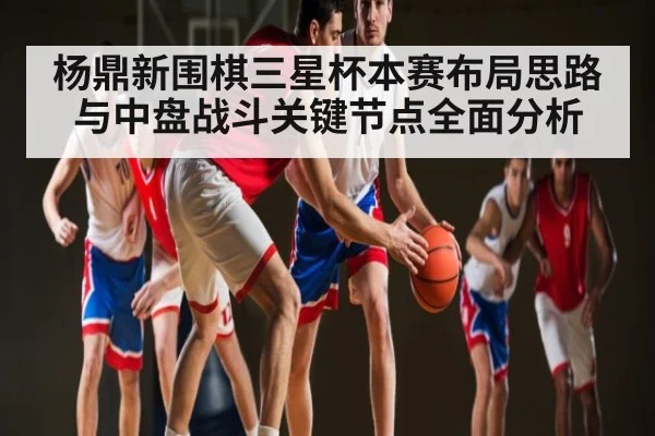 杨鼎新围棋三星杯本赛布局思路与中盘战斗关键节点全面分析