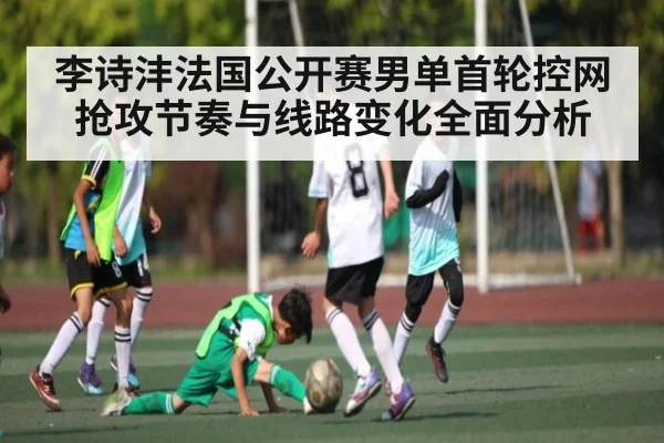 李诗沣法国公开赛男单首轮控网抢攻节奏与线路变化全面分析