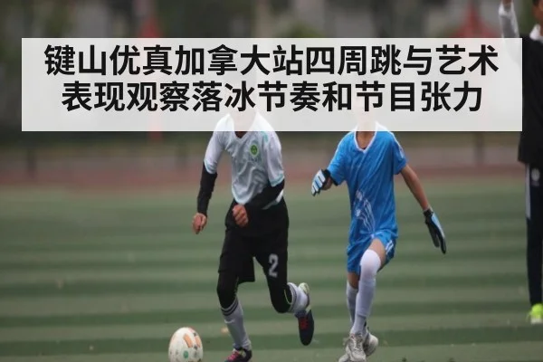 键山优真加拿大站四周跳与艺术表现观察落冰节奏和节目张力
