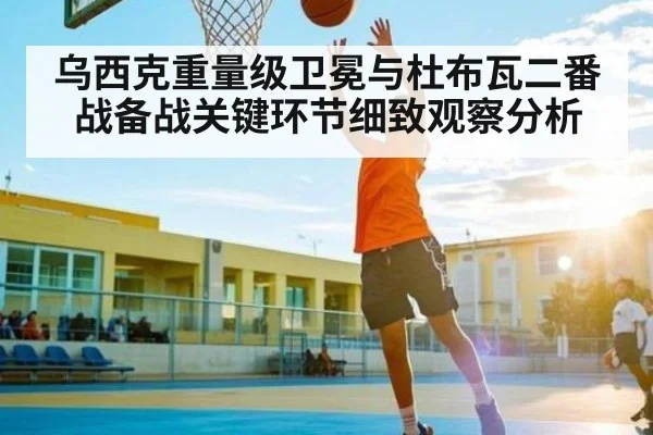 乌西克重量级卫冕与杜布瓦二番战备战关键环节细致观察分析